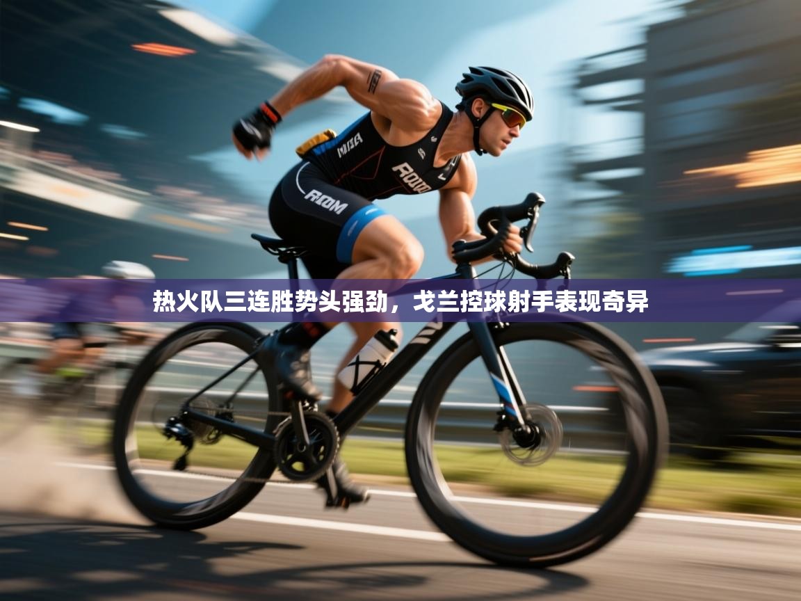 热火队三连胜势头强劲,戈兰控球射手表现奇异 第2张